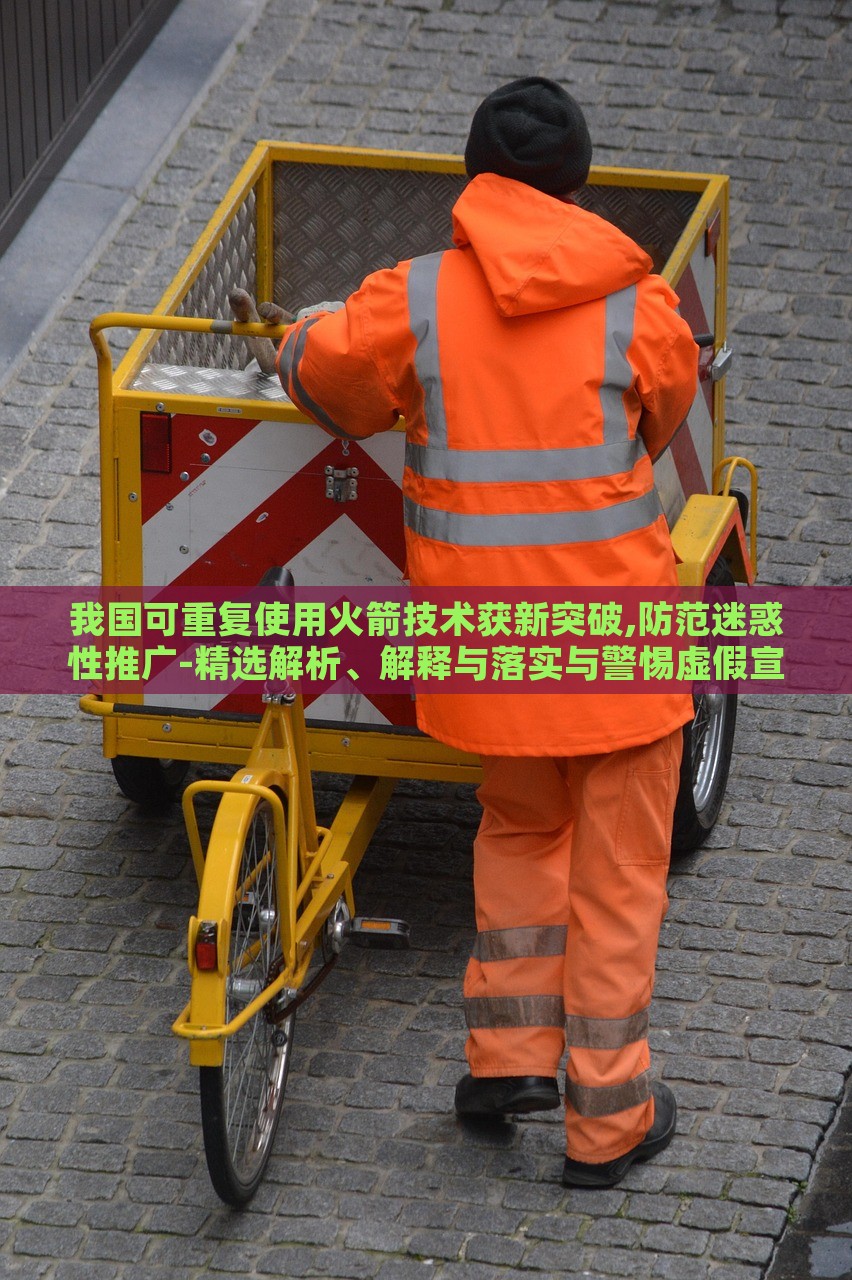 我国可重复使用火箭技术获新突破,防范迷惑性推广-精选解析、解释与落实与警惕虚假宣传-精选解析、解释与落实，我国可重复使用火箭技术新突破，揭秘真相与防范虚假宣传