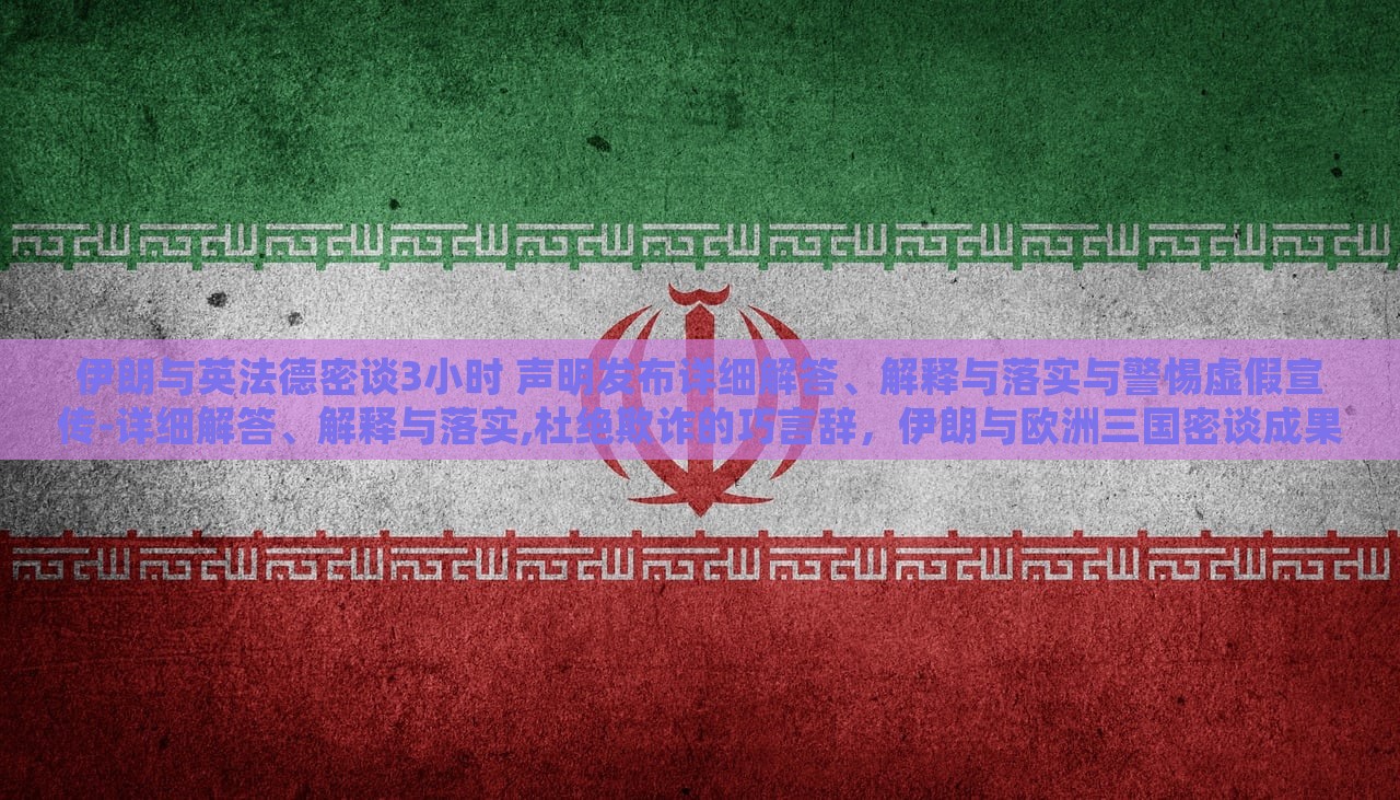 伊朗与英法德密谈3小时 声明发布详细解答、解释与落实与警惕虚假宣传-详细解答、解释与落实,杜绝欺诈的巧言辞，伊朗与欧洲三国密谈成果揭秘，详尽声明解读与防欺诈警示