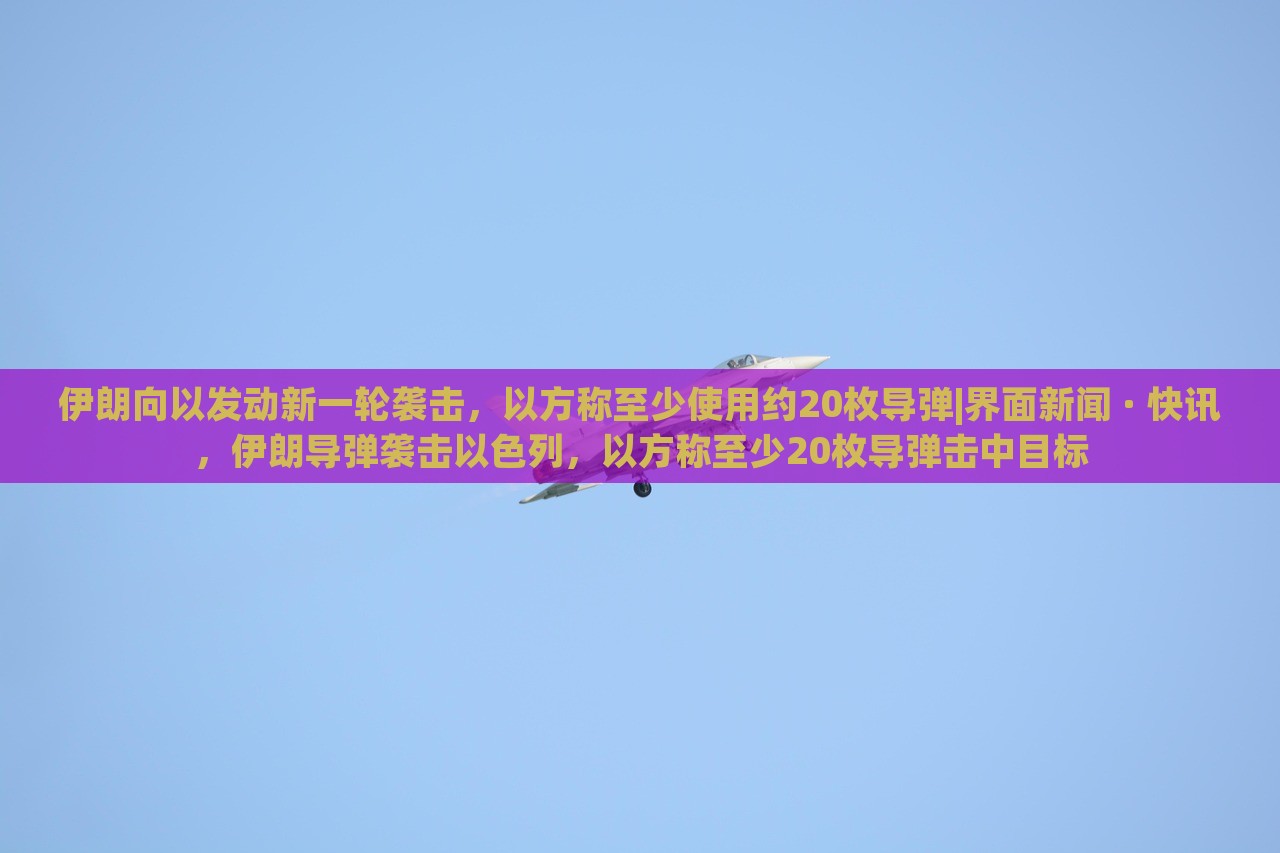 伊朗向以发动新一轮袭击，以方称至少使用约20枚导弹|界面新闻 · 快讯，伊朗导弹袭击以色列，以方称至少20枚导弹击中目标