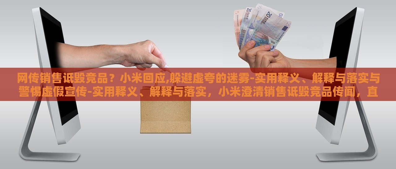 网传销售诋毁竞品？小米回应,躲避虚夸的迷雾-实用释义、解释与落实与警惕虚假宣传-实用释义、解释与落实，小米澄清销售诋毁竞品传闻，直面虚假宣传迷雾
