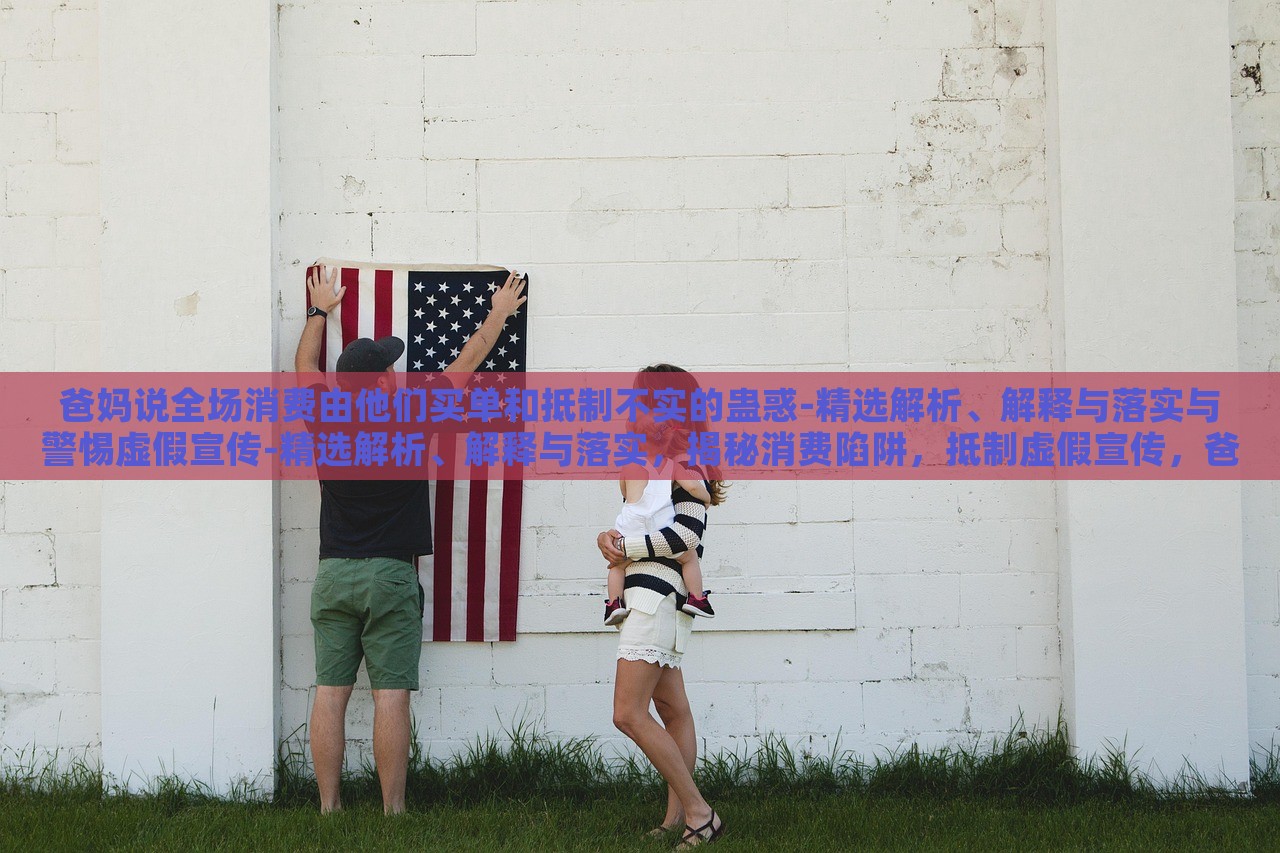 爸妈说全场消费由他们买单和抵制不实的蛊惑-精选解析、解释与落实与警惕虚假宣传-精选解析、解释与落实，揭秘消费陷阱，抵制虚假宣传，爸妈买单背后的真相与对策