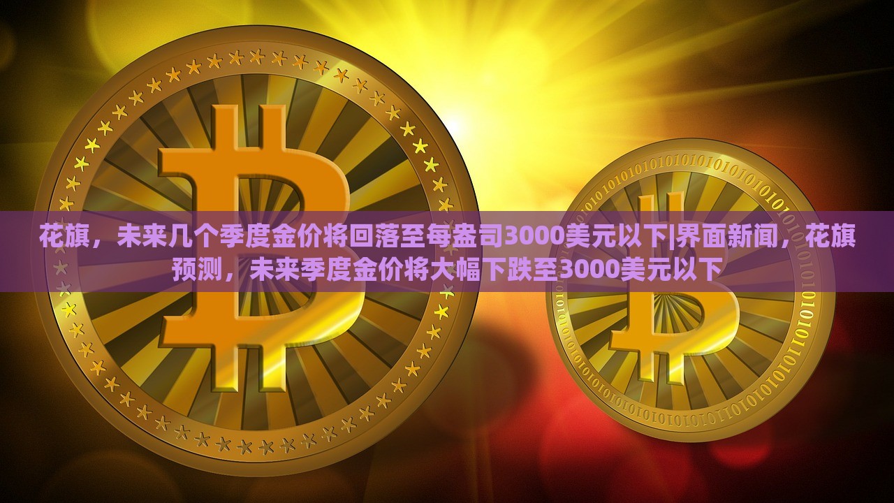 花旗，未来几个季度金价将回落至每盎司3000美元以下|界面新闻，花旗预测，未来季度金价将大幅下跌至3000美元以下