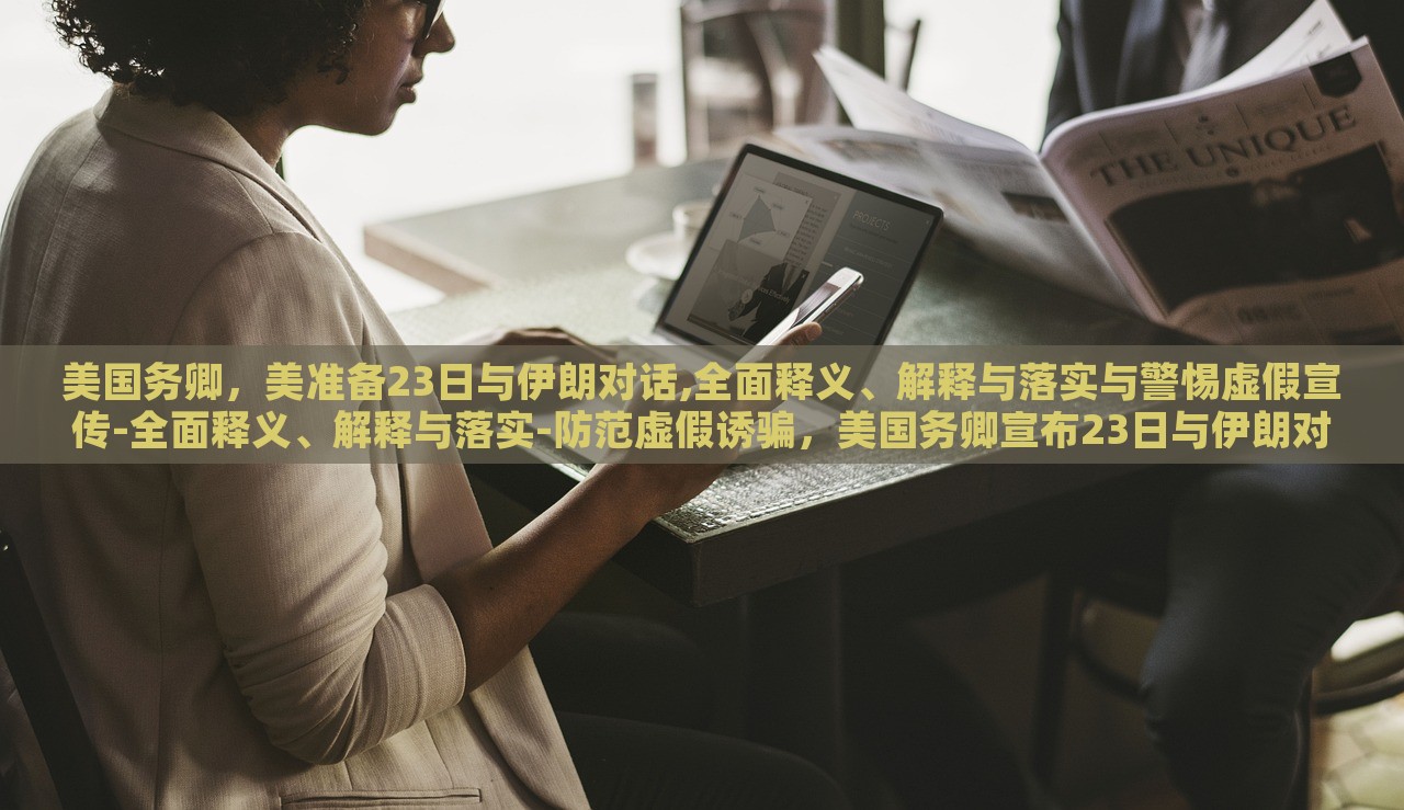 美国务卿，美准备23日与伊朗对话,全面释义、解释与落实与警惕虚假宣传-全面释义、解释与落实-防范虚假诱骗，美国务卿宣布23日与伊朗对话，全面解读、防范虚假宣传风险