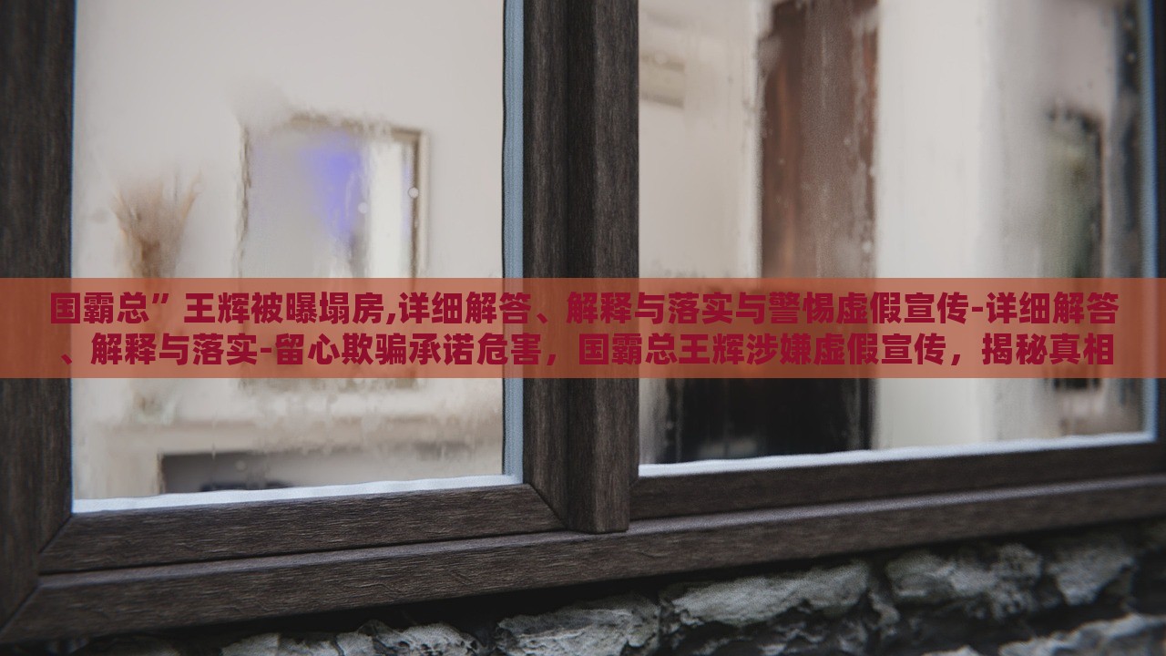国霸总”王辉被曝塌房,详细解答、解释与落实与警惕虚假宣传-详细解答、解释与落实-留心欺骗承诺危害，国霸总王辉涉嫌虚假宣传，揭秘真相与警示消费者