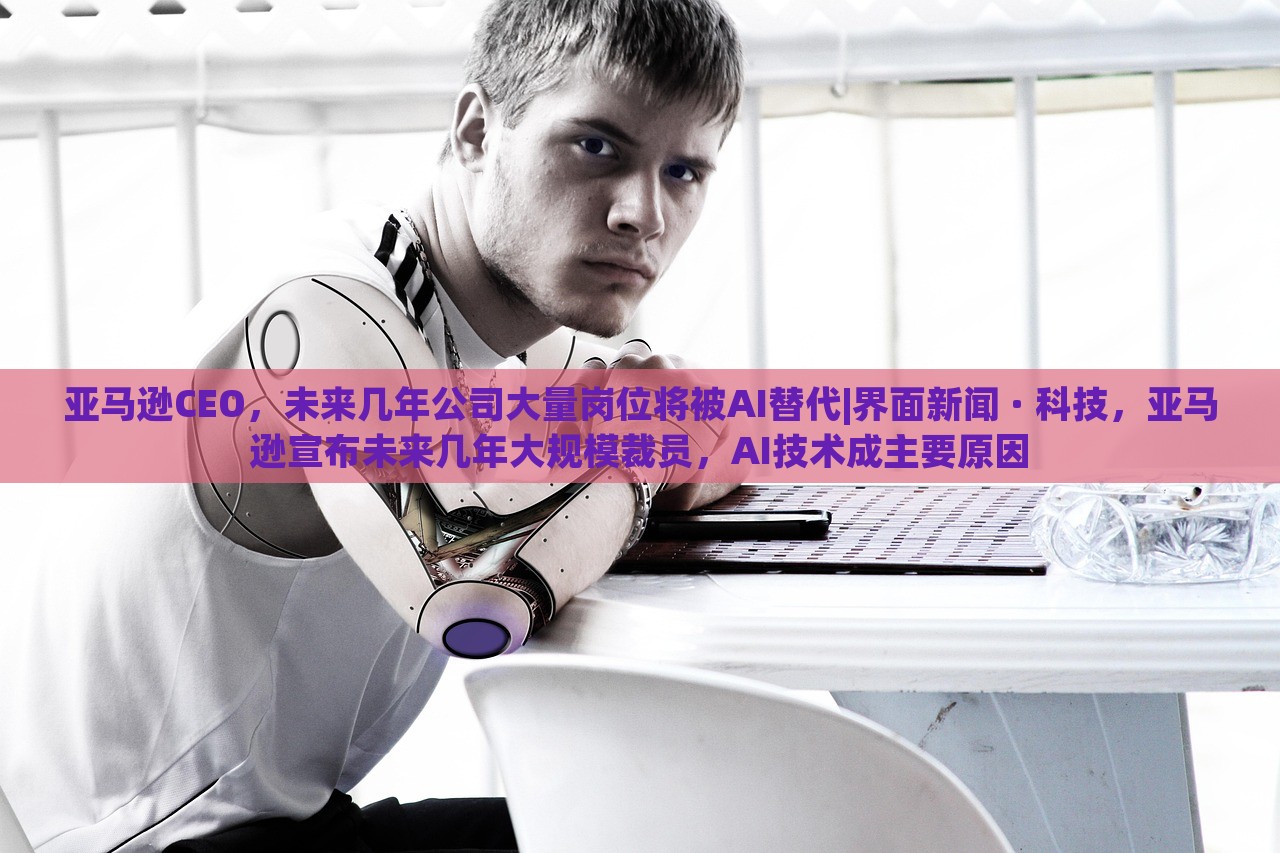 亚马逊CEO，未来几年公司大量岗位将被AI替代|界面新闻 · 科技，亚马逊宣布未来几年大规模裁员，AI技术成主要原因