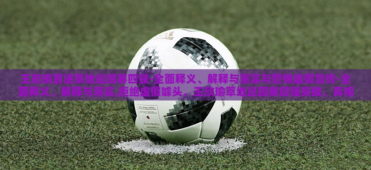王欣瑜首进草地巡回赛四强-全面释义、解释与落实与警惕虚假宣传-全面释义、解释与落实,拒绝虚假噱头，王欣瑜草地巡回赛四强突破，真相解析与反虚假宣传警示