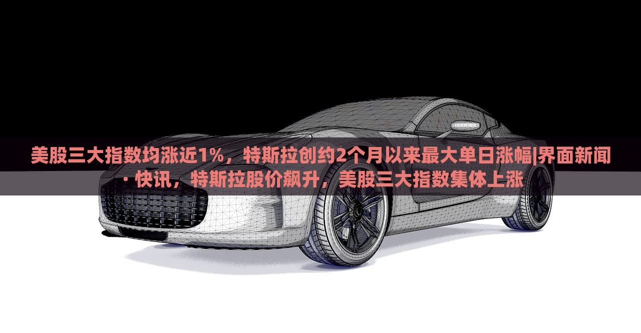 美股三大指数均涨近1%，特斯拉创约2个月以来最大单日涨幅|界面新闻 · 快讯，特斯拉股价飙升，美股三大指数集体上涨