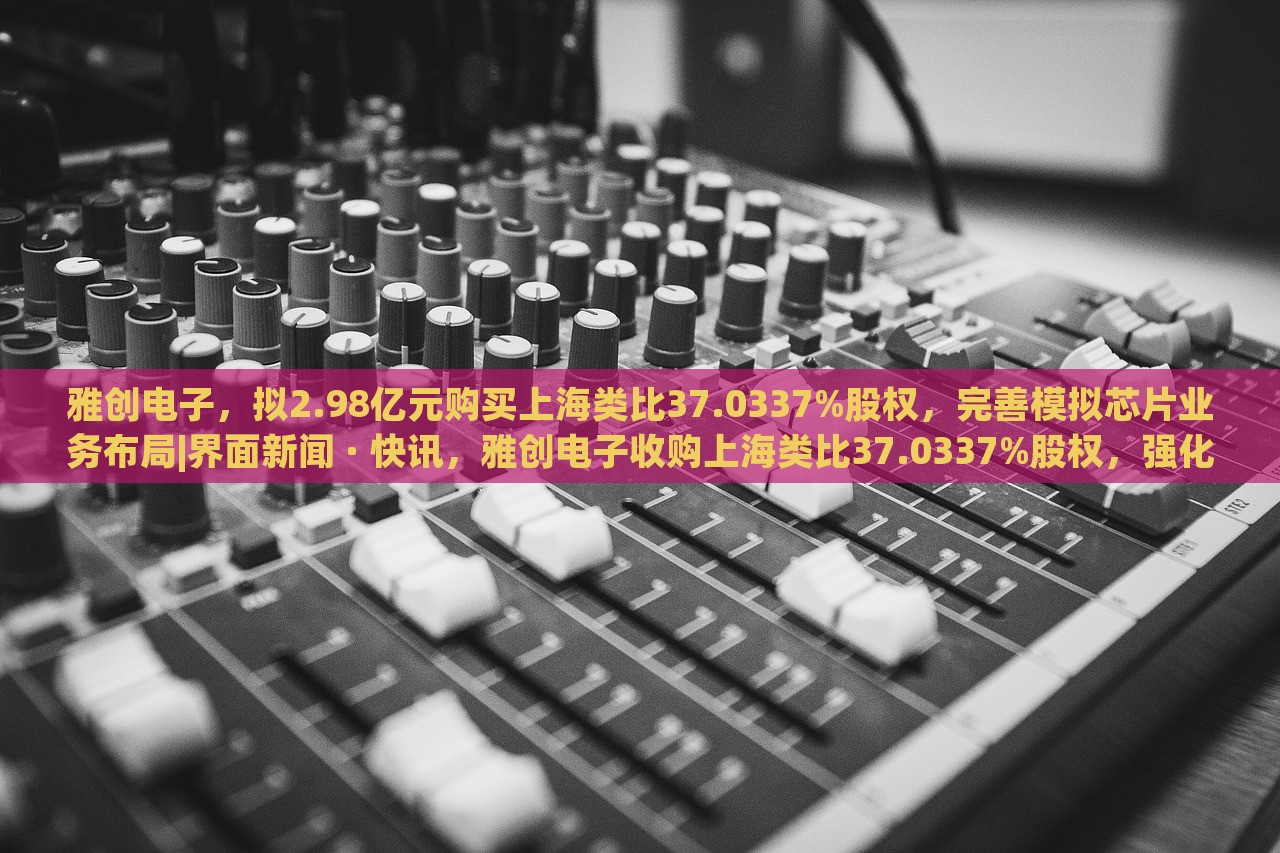 雅创电子，拟2.98亿元购买上海类比37.0337%股权，完善模拟芯片业务布局|界面新闻 · 快讯，雅创电子收购上海类比37.0337%股权，强化模拟芯片业务布局