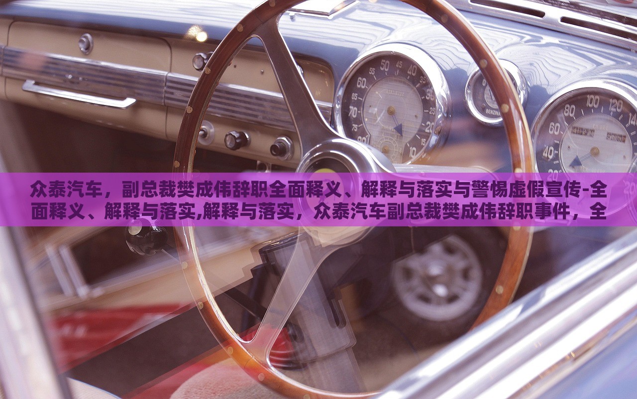 众泰汽车，副总裁樊成伟辞职全面释义、解释与落实与警惕虚假宣传-全面释义、解释与落实,解释与落实，众泰汽车副总裁樊成伟辞职事件，全面解读与虚假宣传警示