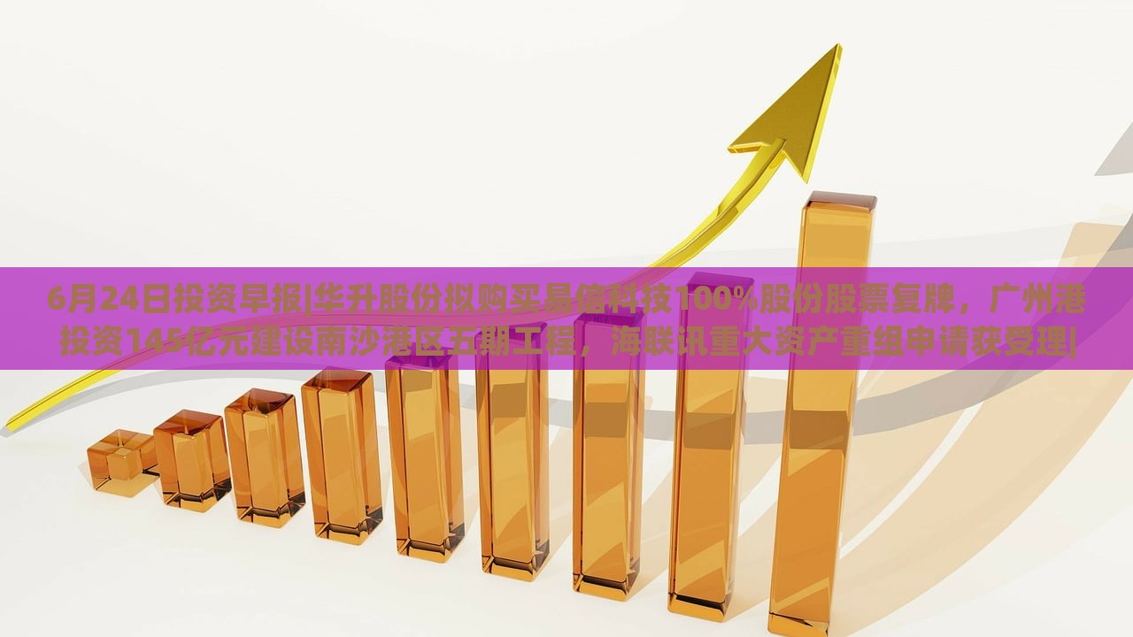 6月24日投资早报|华升股份拟购买易信科技100%股份股票复牌，广州港投资145亿元建设南沙港区五期工程，海联讯重大资产重组申请获受理|界面新闻 · 证券，华升股份易信科技收购、广州港南沙港区投资145亿，海联讯重组申请受理——6月24日投资早报