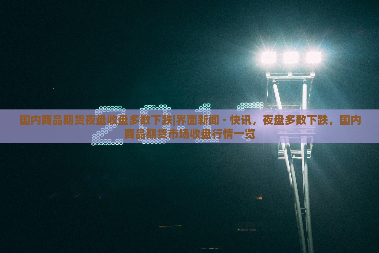 国内商品期货夜盘收盘多数下跌|界面新闻 · 快讯，夜盘多数下跌，国内商品期货市场收盘行情一览