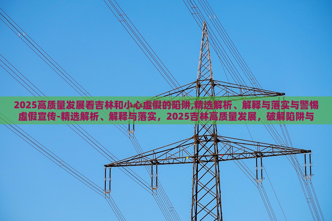 2025高质量发展看吉林和小心虚假的陷阱,精选解析、解释与落实与警惕虚假宣传-精选解析、解释与落实，2025吉林高质量发展，破解陷阱与虚假宣传警示录